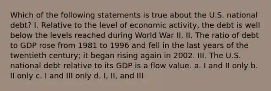 Which of the following statements is true about the U.S. national debt? I. Relative to the level of economic activity, the debt is well below the levels reached during World War II. II. The ratio of debt to GDP rose from 1981 to 1996 and fell in the last years of the twentieth century; it began rising again in 2002. III. The U.S. national debt relative to its GDP is a flow value. a. I and II only b. II only c. I and III only d. I, II, and III