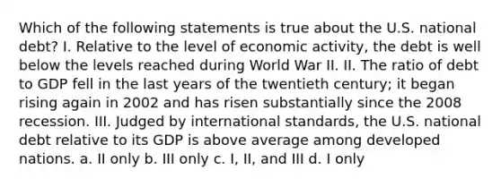 Which of the following statements is true about the U.S. national debt? I. Relative to the level of economic activity, the debt is well below the levels reached during World War II. II. The ratio of debt to GDP fell in the last years of the twentieth century; it began rising again in 2002 and has risen substantially since the 2008 recession. III. Judged by international standards, the U.S. national debt relative to its GDP is above average among developed nations. a. II only b. III only c. I, II, and III d. I only