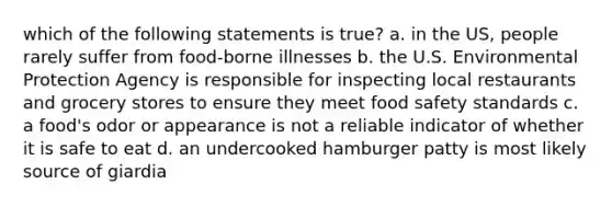 which of the following statements is true? a. in the US, people rarely suffer from food-borne illnesses b. the U.S. Environmental Protection Agency is responsible for inspecting local restaurants and grocery stores to ensure they meet food safety standards c. a food's odor or appearance is not a reliable indicator of whether it is safe to eat d. an undercooked hamburger patty is most likely source of giardia