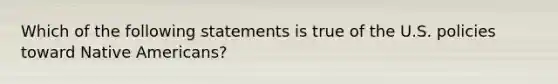 Which of the following statements is true of the U.S. policies toward Native Americans?