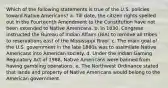 Which of the following statements is true of the U.S. policies toward Native Americans? a. Till date, the citizen rights spelled out in the Fourteenth Amendment to the Constitution have not been extended to Native Americans. b. In 1830, Congress instructed the Bureau of Indian Affairs (BIA) to remove all tribes to reservations east of the Mississippi River. c. The main goal of the U.S. government in the late 1880s was to assimilate Native Americans into American society. d. Under the Indian Gaming Regulatory Act of 1988, Native Americans were banned from having gambling operations. e. The Northwest Ordinance stated that lands and property of Native Americans would belong to the American government.