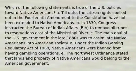 Which of the following statements is true of the U.S. policies toward Native Americans? a. Till date, the citizen rights spelled out in the Fourteenth Amendment to the Constitution have not been extended to Native Americans. b. In 1830, Congress instructed the Bureau of Indian Affairs (BIA) to remove all tribes to reservations east of the Mississippi River. c. The main goal of the U.S. government in the late 1880s was to assimilate Native Americans into American society. d. Under the Indian Gaming Regulatory Act of 1988, Native Americans were banned from having gambling operations. e. The Northwest Ordinance stated that lands and property of Native Americans would belong to the American government.