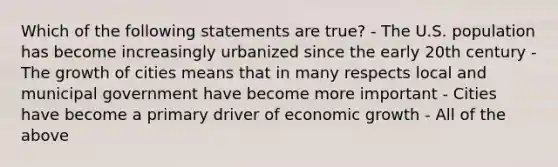 Which of the following statements are true? - The U.S. population has become increasingly urbanized since the early 20th century - The growth of cities means that in many respects local and municipal government have become more important - Cities have become a primary driver of <a href='https://www.questionai.com/knowledge/koAwaBHejo-economic-growth' class='anchor-knowledge'>economic growth</a> - All of the above