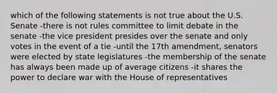 which of the following statements is not true about the U.S. Senate -there is not rules committee to limit debate in the senate -the vice president presides over the senate and only votes in the event of a tie -until the 17th amendment, senators were elected by state legislatures -the membership of the senate has always been made up of average citizens -it shares the power to declare war with the House of representatives