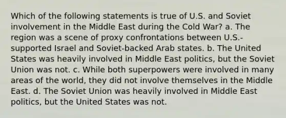 Which of the following statements is true of U.S. and Soviet involvement in the Middle East during the Cold War? a. The region was a scene of proxy confrontations between U.S.-supported Israel and Soviet-backed Arab states. b. The United States was heavily involved in Middle East politics, but the Soviet Union was not. c. While both superpowers were involved in many areas of the world, they did not involve themselves in the Middle East. d. The Soviet Union was heavily involved in Middle East politics, but the United States was not.