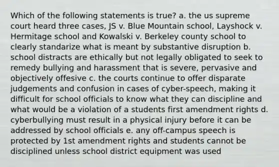 Which of the following statements is true? a. the us supreme court heard three cases, JS v. Blue Mountain school, Layshock v. Hermitage school and Kowalski v. Berkeley county school to clearly standarize what is meant by substantive disruption b. school distracts are ethically but not legally obligated to seek to remedy bullying and harassment that is severe, pervasive and objectively offesive c. the courts continue to offer disparate judgements and confusion in cases of cyber-speech, making it difficult for school officials to know what they can discipline and what would be a violation of a students first amendment rights d. cyberbullying must result in a physical injury before it can be addressed by school officials e. any off-campus speech is protected by 1st amendment rights and students cannot be disciplined unless school district equipment was used