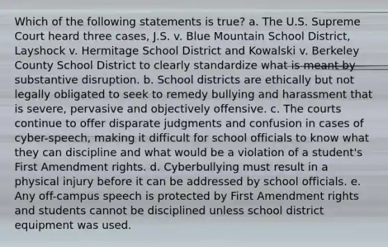 Which of the following statements is true? a. The U.S. Supreme Court heard three cases, J.S. v. Blue Mountain School District, Layshock v. Hermitage School District and Kowalski v. Berkeley County School District to clearly standardize what is meant by substantive disruption. b. School districts are ethically but not legally obligated to seek to remedy bullying and harassment that is severe, pervasive and objectively offensive. c. The courts continue to offer disparate judgments and confusion in cases of cyber-speech, making it difficult for school officials to know what they can discipline and what would be a violation of a student's First Amendment rights. d. Cyberbullying must result in a physical injury before it can be addressed by school officials. e. Any off-campus speech is protected by First Amendment rights and students cannot be disciplined unless school district equipment was used.