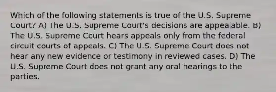 Which of the following statements is true of the U.S. Supreme Court? A) The U.S. Supreme Court's decisions are appealable. B) The U.S. Supreme Court hears appeals only from the federal circuit courts of appeals. C) The U.S. Supreme Court does not hear any new evidence or testimony in reviewed cases. D) The U.S. Supreme Court does not grant any oral hearings to the parties.