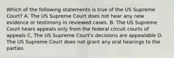 Which of the following statements is true of the US Supreme Court? A. The US Supreme Court does not hear any new evidence or testimony in reviewed cases. B. The US Supreme Court hears appeals only from the federal circuit courts of appeals C, The US Supreme Court's decisions are appealable D. The US Supreme Court does not grant any oral hearings to the parties