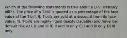 Which of the following statements is true about a U.S. Treasury bill? I. The price of a T-bill is quoted as a percentage of the face value of the T-bill. II. T-bills are sold at a discount from its face value. III. T-bills are highly liquid (easily tradable) and have low default risk A) I, II and III B) II and III only C) I and III only D) III only