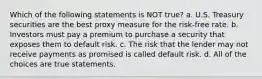 Which of the following statements is NOT true? a. U.S. Treasury securities are the best proxy measure for the risk-free rate. b. Investors must pay a premium to purchase a security that exposes them to default risk. c. The risk that the lender may not receive payments as promised is called default risk. d. All of the choices are true statements.