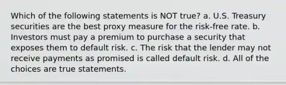 Which of the following statements is NOT true? a. U.S. Treasury securities are the best proxy measure for the risk-free rate. b. Investors must pay a premium to purchase a security that exposes them to default risk. c. The risk that the lender may not receive payments as promised is called default risk. d. All of the choices are true statements.