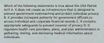 Which of the following statements is true about the USA Patriot Act? A. It does not create an infrastructure that is designed to prevent government overreaching and protect individual privacy B. It provides increased authority for government officials to access individual and corporate financial records C. It contains appropriate safeguards to prevent invasion of privacy D. It regulates health care providers, plans, and plan administrators in gathering, storing, and disclosing medical information about individuals.