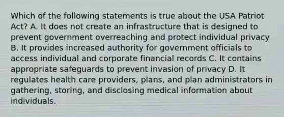 Which of the following statements is true about the USA Patriot Act? A. It does not create an infrastructure that is designed to prevent government overreaching and protect individual privacy B. It provides increased authority for government officials to access individual and corporate financial records C. It contains appropriate safeguards to prevent invasion of privacy D. It regulates health care providers, plans, and plan administrators in gathering, storing, and disclosing medical information about individuals.