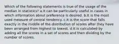 Which of the following statements is true of the usage of the median in statistics? a.It can be particularly useful in cases in which information about preference is desired. b.It is the most used measure of central tendency. c.It is the score that falls exactly in the middle of the distribution of scores after they have been arranged from highest to lowest. d.It is calculated by adding all the scores in a set of scores and then dividing by the number of scores.