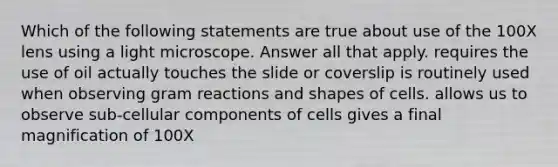 Which of the following statements are true about use of the 100X lens using a light microscope. Answer all that apply. requires the use of oil actually touches the slide or coverslip is routinely used when observing gram reactions and shapes of cells. allows us to observe sub-cellular components of cells gives a final magnification of 100X