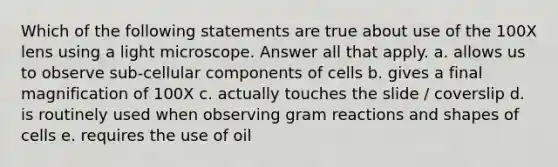 Which of the following statements are true about use of the 100X lens using a light microscope. Answer all that apply. a. allows us to observe sub-cellular components of cells b. gives a final magnification of 100X c. actually touches the slide / coverslip d. is routinely used when observing gram reactions and shapes of cells e. requires the use of oil