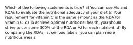 Which of the following statements is true? a) You can use AIs and RDAs to evaluate the nutritional adequacy of your diet b) Your requirement for vitamin C is the same amount as the RDA for vitamin C. c) To achieve optimal nutritional health, you should strive to consume 300% of the RDA or AI for each nutrient. d) By comparing the RDAs list on food labels, you can plan more nutritious meals.