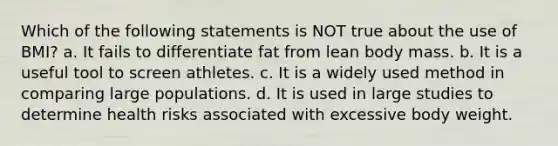 Which of the following statements is NOT true about the use of BMI? a. It fails to differentiate fat from lean body mass. b. It is a useful tool to screen athletes. c. It is a widely used method in comparing large populations. d. It is used in large studies to determine health risks associated with excessive body weight.