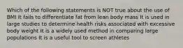 Which of the following statements is NOT true about the use of BMI It fails to differentiate fat from lean body mass It is used in large studies to determine health risks associated with excessive body weight It is a widely used method in comparing large populations It is a useful tool to screen athletes