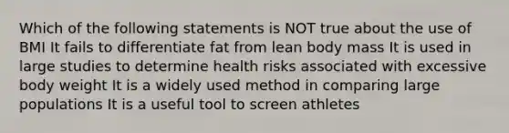 Which of the following statements is NOT true about the use of BMI It fails to differentiate fat from lean body mass It is used in large studies to determine health risks associated with excessive body weight It is a widely used method in comparing large populations It is a useful tool to screen athletes