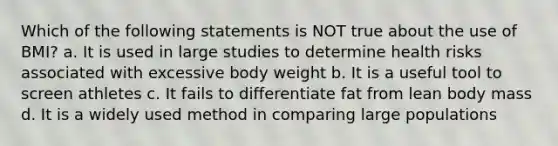 Which of the following statements is NOT true about the use of BMI? a. It is used in large studies to determine health risks associated with excessive body weight b. It is a useful tool to screen athletes c. It fails to differentiate fat from lean body mass d. It is a widely used method in comparing large populations