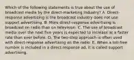 Which of the following statements is true about the use of broadcast media by the direct-marketing industry? A. Direct-response advertising is the broadcast industry does not use support advertising. B. More direct-response advertising is broadcast on radio than on television. C. The use of broadcast media over the next five years is expected to increase at a faster rate than ever before. D. The two-step approach is often used with direct-response advertising on the radio. E. When a toll-free number is included in a direct-response ad, it is called support advertising.