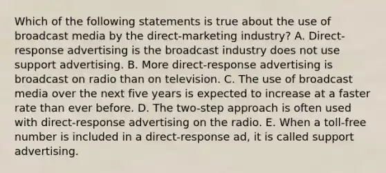 Which of the following statements is true about the use of broadcast media by the direct-marketing industry? A. Direct-response advertising is the broadcast industry does not use support advertising. B. More direct-response advertising is broadcast on radio than on television. C. The use of broadcast media over the next five years is expected to increase at a faster rate than ever before. D. The two-step approach is often used with direct-response advertising on the radio. E. When a toll-free number is included in a direct-response ad, it is called support advertising.