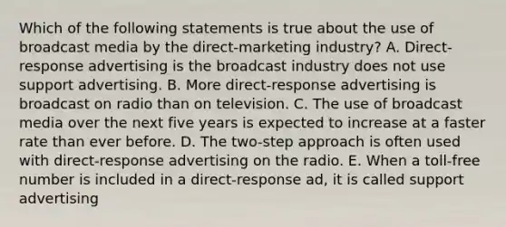 Which of the following statements is true about the use of broadcast media by the direct-marketing industry? A. Direct-response advertising is the broadcast industry does not use support advertising. B. More direct-response advertising is broadcast on radio than on television. C. The use of broadcast media over the next five years is expected to increase at a faster rate than ever before. D. The two-step approach is often used with direct-response advertising on the radio. E. When a toll-free number is included in a direct-response ad, it is called support advertising