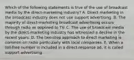 Which of the following statements is true of the use of broadcast media by the direct-marketing industry? A. Direct marketing in the broadcast industry does not use support advertising. B. The majority of direct-marketing broadcast advertising occurs through radio as opposed to TV. C. The use of broadcast media by the direct-marketing industry has witnessed a decline in the recent years. D. The two-step approach to direct marketing is common on radio particularly with local companies. E. When a toll-free number is included in a direct-response ad, it is called support advertising.