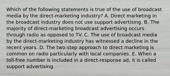 Which of the following statements is true of the use of broadcast media by the direct-marketing industry? A. Direct marketing in the broadcast industry does not use support advertising. B. The majority of direct-marketing broadcast advertising occurs through radio as opposed to TV. C. The use of broadcast media by the direct-marketing industry has witnessed a decline in the recent years. D. The two-step approach to direct marketing is common on radio particularly with local companies. E. When a toll-free number is included in a direct-response ad, it is called support advertising.