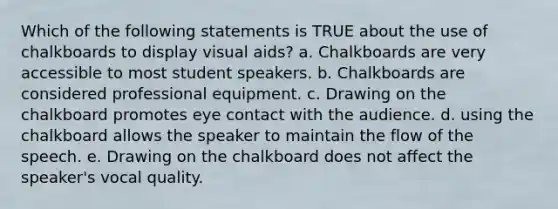 Which of the following statements is TRUE about the use of chalkboards to display visual aids? a. Chalkboards are very accessible to most student speakers. b. Chalkboards are considered professional equipment. c. Drawing on the chalkboard promotes eye contact with the audience. d. using the chalkboard allows the speaker to maintain the flow of the speech. e. Drawing on the chalkboard does not affect the speaker's vocal quality.