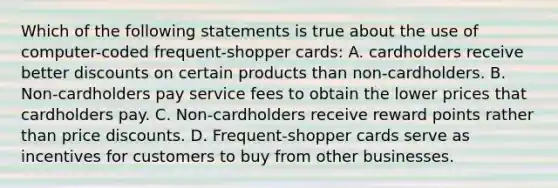 Which of the following statements is true about the use of computer-coded frequent-shopper cards: A. cardholders receive better discounts on certain products than non-cardholders. B. Non-cardholders pay service fees to obtain the lower prices that cardholders pay. C. Non-cardholders receive reward points rather than price discounts. D. Frequent-shopper cards serve as incentives for customers to buy from other businesses.