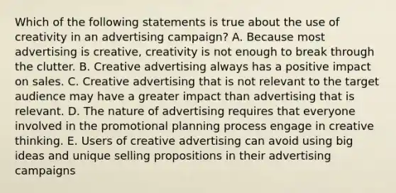 Which of the following statements is true about the use of creativity in an advertising campaign? A. Because most advertising is creative, creativity is not enough to break through the clutter. B. Creative advertising always has a positive impact on sales. C. Creative advertising that is not relevant to the target audience may have a greater impact than advertising that is relevant. D. The nature of advertising requires that everyone involved in the promotional planning process engage in creative thinking. E. Users of creative advertising can avoid using big ideas and unique selling propositions in their advertising campaigns