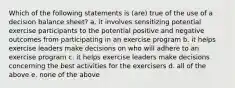 Which of the following statements is (are) true of the use of a decision balance sheet? a. it involves sensitizing potential exercise participants to the potential positive and negative outcomes from participating in an exercise program b. it helps exercise leaders make decisions on who will adhere to an exercise program c. it helps exercise leaders make decisions concerning the best activities for the exercisers d. all of the above e. none of the above