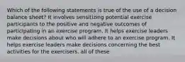 Which of the following statements is true of the use of a decision balance sheet? It involves sensitizing potential exercise participants to the positive and negative outcomes of participating in an exercise program. It helps exercise leaders make decisions about who will adhere to an exercise program. It helps exercise leaders make decisions concerning the best activities for the exercisers. all of these