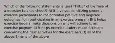 Which of the following statements is (are) *TRUE* of the *use of a decision balance sheet*? A) it involves sensitizing potential exercise participants to the potential positive and negative outcomes from participating in an exercise program B) it helps exercise leaders make decisions on who will adhere to an exercise program C) it helps exercise leaders make decisions concerning the best activities for the exercisers D) all of the above E) none of the above