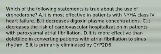 Which of the following statements is true about the use of dronedarone? A.It is most effective in patients with NYHA class IV heart failure. B.It decreases digoxin plasma concentrations. C.It decreases the risk of cardiovascular hospitalization in patients with paroxysmal atrial fibrillation. D.It is more effective than dofetilide in converting patients with atrial fibrillation to sinus rhythm. E.It is primarily eliminated by CYP2D6.