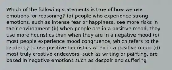 Which of the following statements is true of how we use emotions for reasoning? (a) people who experience strong emotions, such as intense fear or happiness, see more risks in their environment (b) when people are in a positive mood, they use more heuristics than when they are in a negative mood (c) most people experience mood congruence, which refers to the tendency to use positive heuristics when in a positive mood (d) most truly creative endeavors, such as writing or painting, are based in negative emotions such as despair and suffering