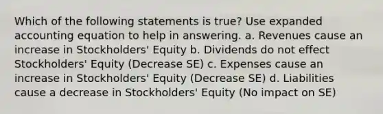 Which of the following statements is true? Use expanded accounting equation to help in answering. a. Revenues cause an increase in Stockholders' Equity b. Dividends do not effect Stockholders' Equity (Decrease SE) c. Expenses cause an increase in Stockholders' Equity (Decrease SE) d. Liabilities cause a decrease in Stockholders' Equity (No impact on SE)