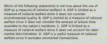 Which of the following statements is not true about the use of GDP as a measure of national​ welfare? A. GDP is limited as a measure of national welfare since it does not consider environmental quality. B. GDP is limited as a measure of national welfare since it does not consider the amount of leisure time available to the​ nation's residents. C. GDP is limited as a measure of national welfare since it does not account for labor market discrimination. D. GDP is a useful measure of national welfare since it excludes nonmarket transactions.