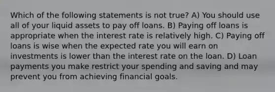 Which of the following statements is not true? A) You should use all of your liquid assets to pay off loans. B) Paying off loans is appropriate when the interest rate is relatively high. C) Paying off loans is wise when the expected rate you will earn on investments is lower than the interest rate on the loan. D) Loan payments you make restrict your spending and saving and may prevent you from achieving financial goals.