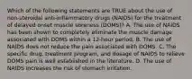 Which of the following statements are TRUE about the use of non-steroidal anti-inflammatory drugs (NAIDS) for the treatment of delayed onset muscle soreness (DOMS)? A. The use of NAIDS has been shown to completely eliminate the muscle damage associated with DOMS within a 12-hour period. B. The use of NAIDS does not reduce the pain associated with DOMS. C. The specific drug, treatment program, and dosage of NAIDS to relieve DOMS pain is well established in the literature. D. The use of NAIDS increases the risk of stomach irritation.