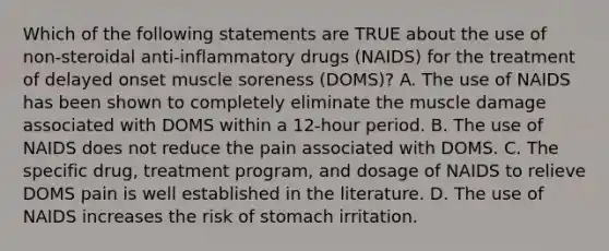 Which of the following statements are TRUE about the use of non-steroidal anti-inflammatory drugs (NAIDS) for the treatment of delayed onset muscle soreness (DOMS)? A. The use of NAIDS has been shown to completely eliminate the muscle damage associated with DOMS within a 12-hour period. B. The use of NAIDS does not reduce the pain associated with DOMS. C. The specific drug, treatment program, and dosage of NAIDS to relieve DOMS pain is well established in the literature. D. The use of NAIDS increases the risk of stomach irritation.