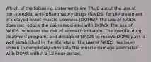 Which of the following statements are TRUE about the use of non-steroidal anti-inflammatory drugs (NAIDS) for the treatment of delayed onset muscle soreness (DOMS)? The use of NAIDS does not reduce the pain associated with DOMS. The use of NAIDS increases the risk of stomach irritation. The specific drug, treatment program, and dosage of NAIDS to relieve DOMS pain is well established in the literature. The use of NAIDS has been shown to completely eliminate the muscle damage associated with DOMS within a 12 hour period.