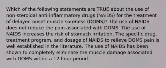 Which of the following statements are TRUE about the use of non-steroidal anti-inflammatory drugs (NAIDS) for the treatment of delayed onset muscle soreness (DOMS)? The use of NAIDS does not reduce the pain associated with DOMS. The use of NAIDS increases the risk of stomach irritation. The specific drug, treatment program, and dosage of NAIDS to relieve DOMS pain is well established in the literature. The use of NAIDS has been shown to completely eliminate the muscle damage associated with DOMS within a 12 hour period.