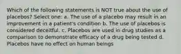 Which of the following statements is NOT true about the use of placebos? Select one: a. The use of a placebo may result in an improvement in a patient's condition b. The use of placebos is considered deceitful. c. Placebos are used in drug studies as a comparison to demonstrate efficacy of a drug being tested d. Placebos have no effect on human beings