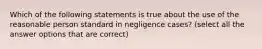 Which of the following statements is true about the use of the reasonable person standard in negligence cases? (select all the answer options that are correct)