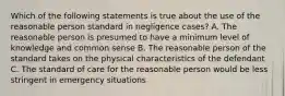 Which of the following statements is true about the use of the reasonable person standard in negligence cases? A. The reasonable person is presumed to have a minimum level of knowledge and common sense B. The reasonable person of the standard takes on the physical characteristics of the defendant C. The standard of care for the reasonable person would be less stringent in emergency situations