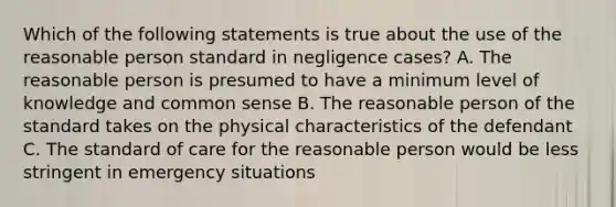 Which of the following statements is true about the use of the reasonable person standard in negligence cases? A. The reasonable person is presumed to have a minimum level of knowledge and common sense B. The reasonable person of the standard takes on the physical characteristics of the defendant C. The standard of care for the reasonable person would be less stringent in emergency situations